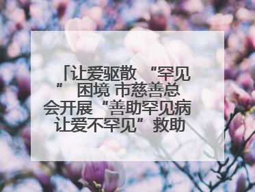 让爱驱散 “罕见” 困境 市慈善总会开展“善助罕见病 让爱不罕见”救助慰问活动