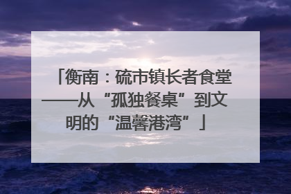 衡南：硫市镇长者食堂——从“孤独餐桌”到文明的“温馨港湾”