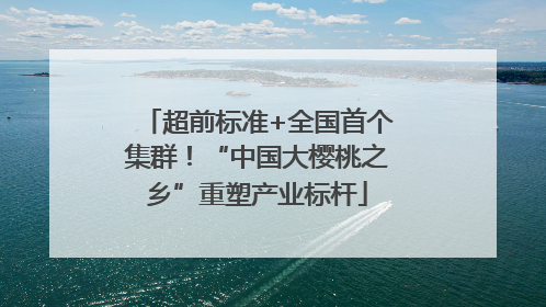 超前标准+全国首个集群！“中国大樱桃之乡”重塑产业标杆