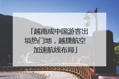 越南成中国游客出境热门地，越捷航空加速航线布局