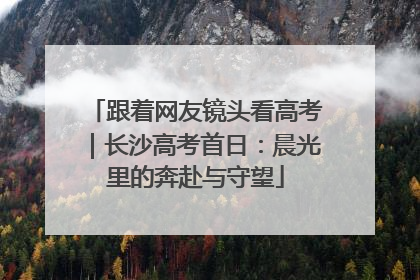 跟着网友镜头看高考｜长沙高考首日：晨光里的奔赴与守望