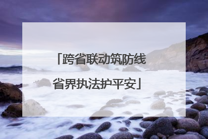 跨省联动筑防线 省界执法护平安