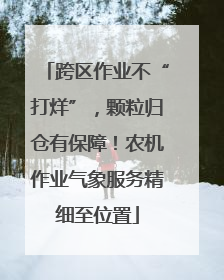 跨区作业不“打烊”，颗粒归仓有保障！农机作业气象服务精细至位置