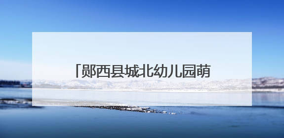 郧西县城北幼儿园萌娃开启成长新体验