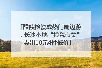 醴陵捡瓷成热门周边游，长沙本地“捡瓷市集”卖出10元4件低价