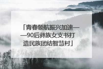 青春领航振兴加速——90后彝族女支书打造民族团结智慧村