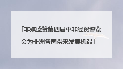 非媒盛赞第四届中非经贸博览会为非洲各国带来发展机遇