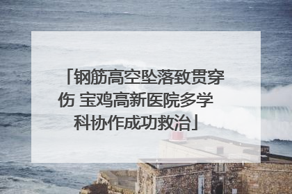 钢筋高空坠落致贯穿伤 宝鸡高新医院多学科协作成功救治