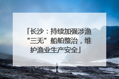 长沙：持续加强涉渔“三无”船舶整治，维护渔业生产安全