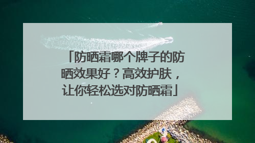 防晒霜哪个牌子的防晒效果好？高效护肤，让你轻松选对防晒霜