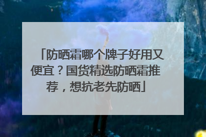 防晒霜哪个牌子好用又便宜？国货精选防晒霜推荐，想抗老先防晒