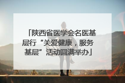 陕西省医学会名医基层行“关爱健康，服务基层”活动圆满举办