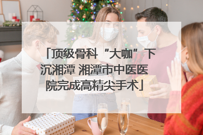 顶级骨科“大咖”下沉湘潭 湘潭市中医医院完成高精尖手术