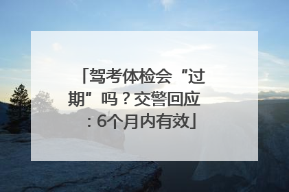 驾考体检会“过期”吗？交警回应：6个月内有效