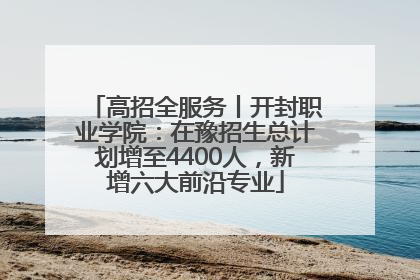 高招全服务丨开封职业学院：在豫招生总计划增至4400人，新增六大前沿专业