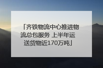齐铁物流中心推进物流总包服务 上半年运送货物近170万吨