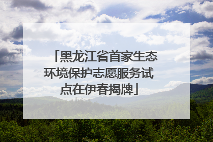 黑龙江省首家生态环境保护志愿服务试点在伊春揭牌