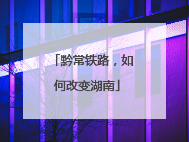 黔常铁路，如何改变湖南