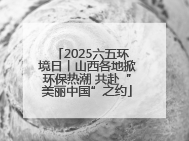 2025六五环境日丨山西各地掀环保热潮 共赴“美丽中国”之约