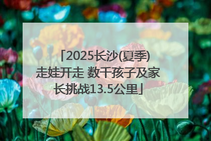 2025长沙(夏季)走娃开走 数千孩子及家长挑战13.5公里