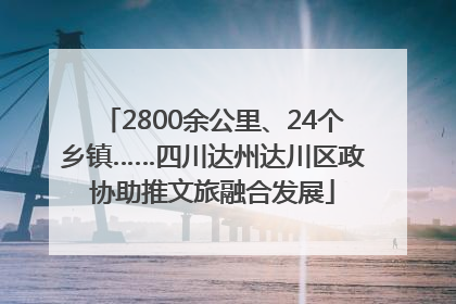 2800余公里、24个乡镇……四川达州达川区政协助推文旅融合发展