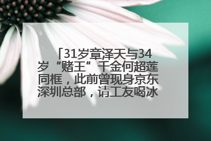 31岁章泽天与34岁“赌王”千金何超莲同框，此前曾现身京东深圳总部，请工友喝冰饮，点了300多杯
