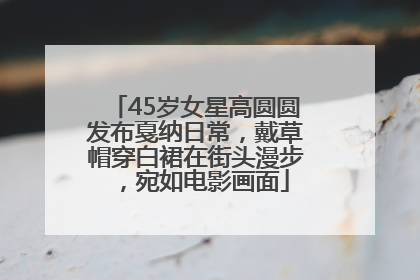 45岁女星高圆圆发布戛纳日常，戴草帽穿白裙在街头漫步，宛如电影画面