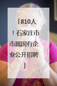 810人！石家庄市市属国有企业公开招聘
