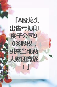 A股龙头出售亏损印度子公司90%股权，引来当地两大财团竞逐！